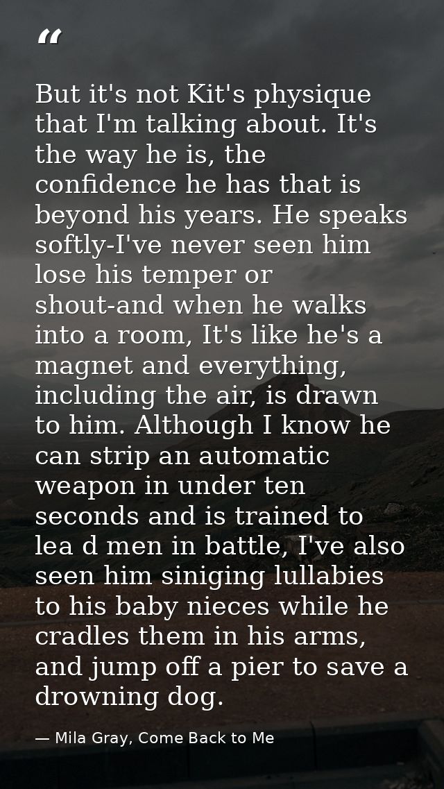 But it's not Kit's physique that I'm talking about. It's the way he is, the confidence he has that is beyond his years.  — Mila Gray, Come Back to Me