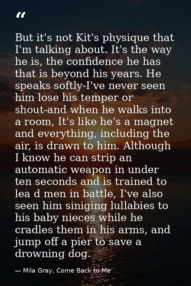 But it's not Kit's physique that I'm talking about. It's the way he is, the confidence he has that is beyond his years.  — Mila Gray, Come Back to Me
