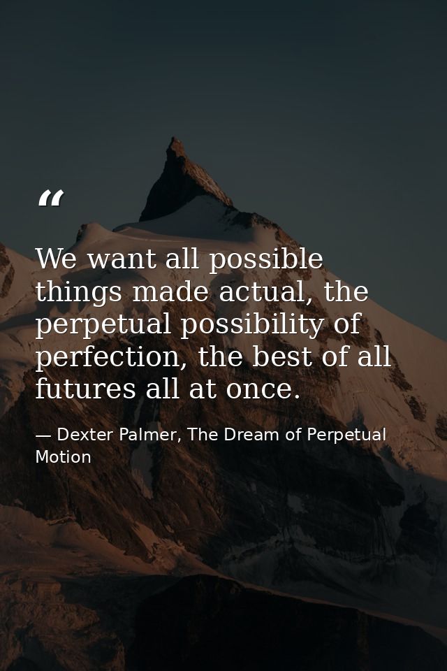 We want all possible things made actual, the perpetual possibility of perfection, the best of all futures all at once. — Dexter Palmer, The Dream of Perpetual Motion