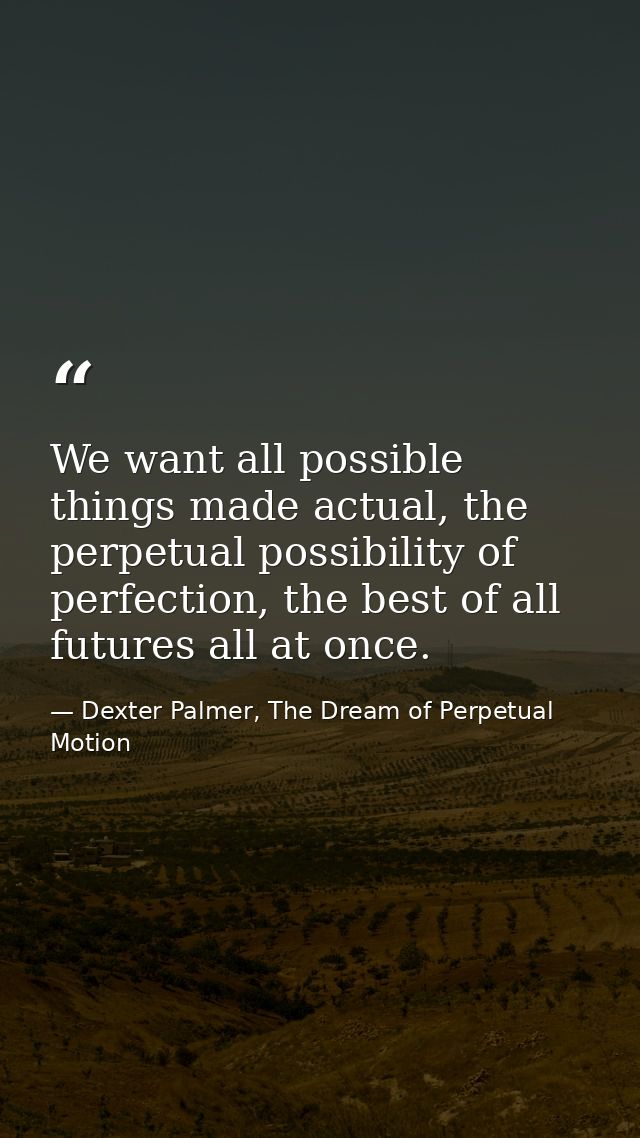 We want all possible things made actual, the perpetual possibility of perfection, the best of all futures all at once. — Dexter Palmer, The Dream of Perpetual Motion