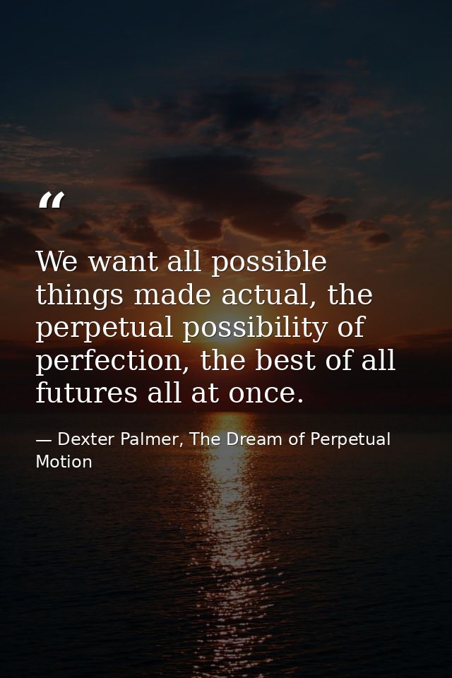 We want all possible things made actual, the perpetual possibility of perfection, the best of all futures all at once. — Dexter Palmer, The Dream of Perpetual Motion