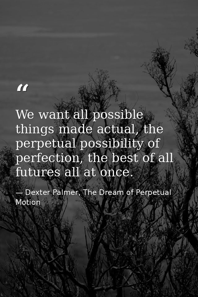 We want all possible things made actual, the perpetual possibility of perfection, the best of all futures all at once. — Dexter Palmer, The Dream of Perpetual Motion