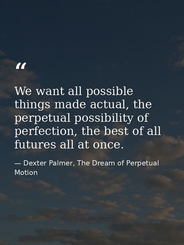 We want all possible things made actual, the perpetual possibility of perfection, the best of all futures all at once. — Dexter Palmer, The Dream of Perpetual Motion