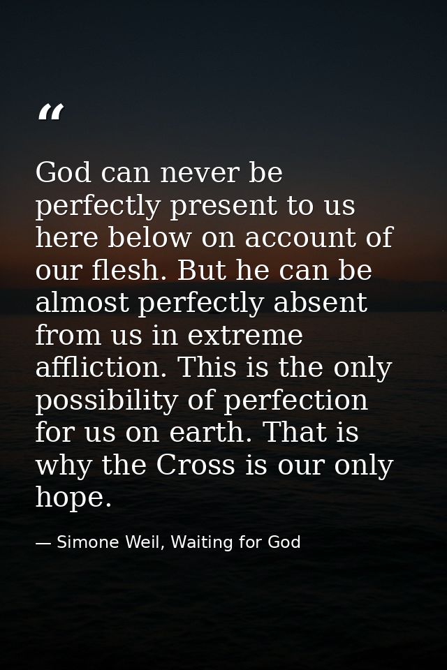 God can never be perfectly present to us here below on account of our flesh. But he can be almost perfectly absent from  — Simone Weil, Waiting for God