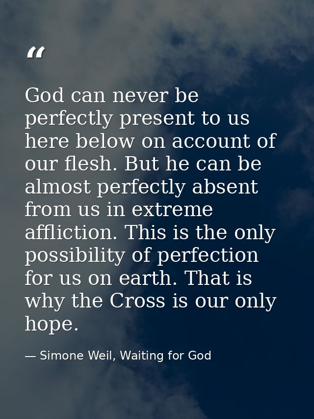 God can never be perfectly present to us here below on account of our flesh. But he can be almost perfectly absent from  — Simone Weil, Waiting for God