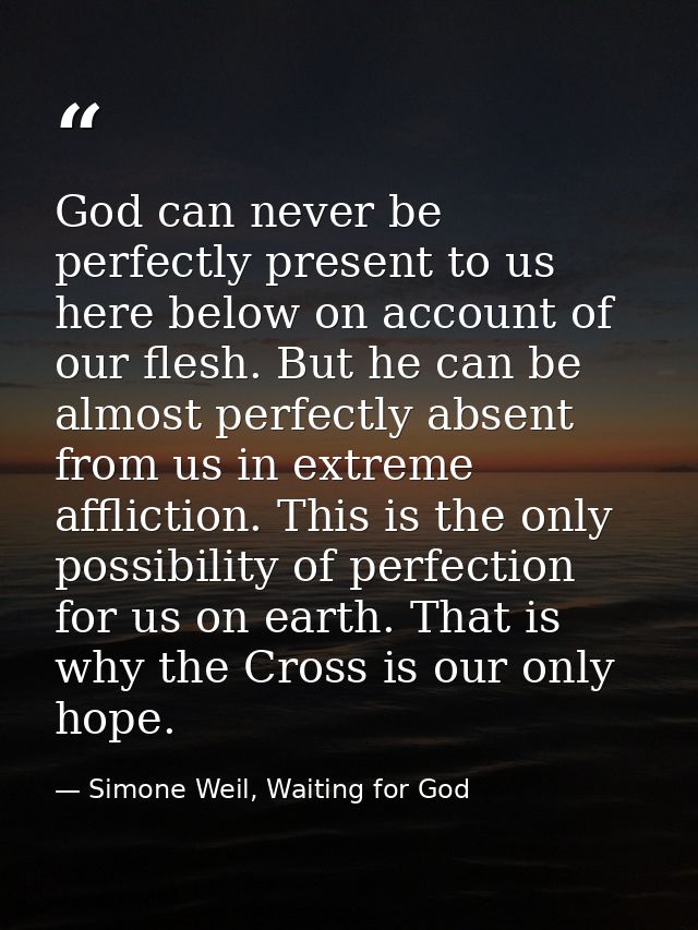 God can never be perfectly present to us here below on account of our flesh. But he can be almost perfectly absent from  — Simone Weil, Waiting for God
