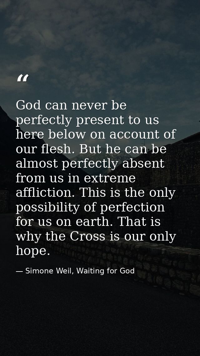 God can never be perfectly present to us here below on account of our flesh. But he can be almost perfectly absent from  — Simone Weil, Waiting for God