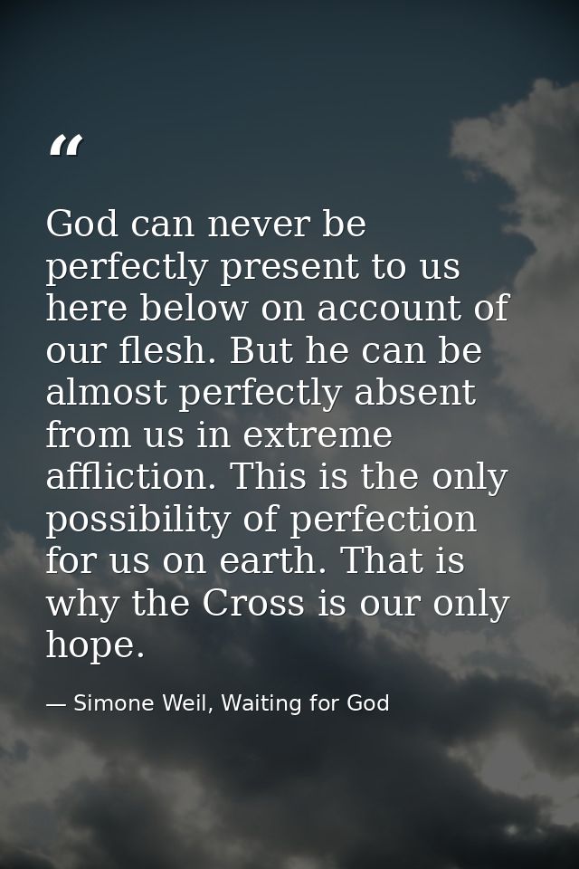 God can never be perfectly present to us here below on account of our flesh. But he can be almost perfectly absent from  — Simone Weil, Waiting for God