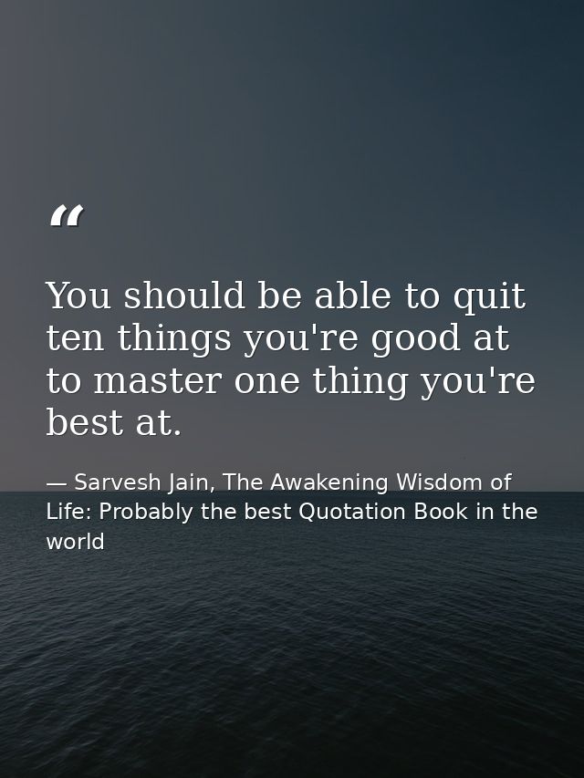 You should be able to quit ten things you're good at to master one thing you're best at. — Sarvesh Jain, The Awakening Wisdom of Life: Probably the best Quotation Book in the world