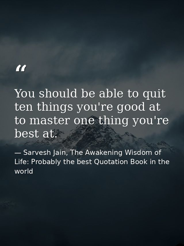 You should be able to quit ten things you're good at to master one thing you're best at. — Sarvesh Jain, The Awakening Wisdom of Life: Probably the best Quotation Book in the world