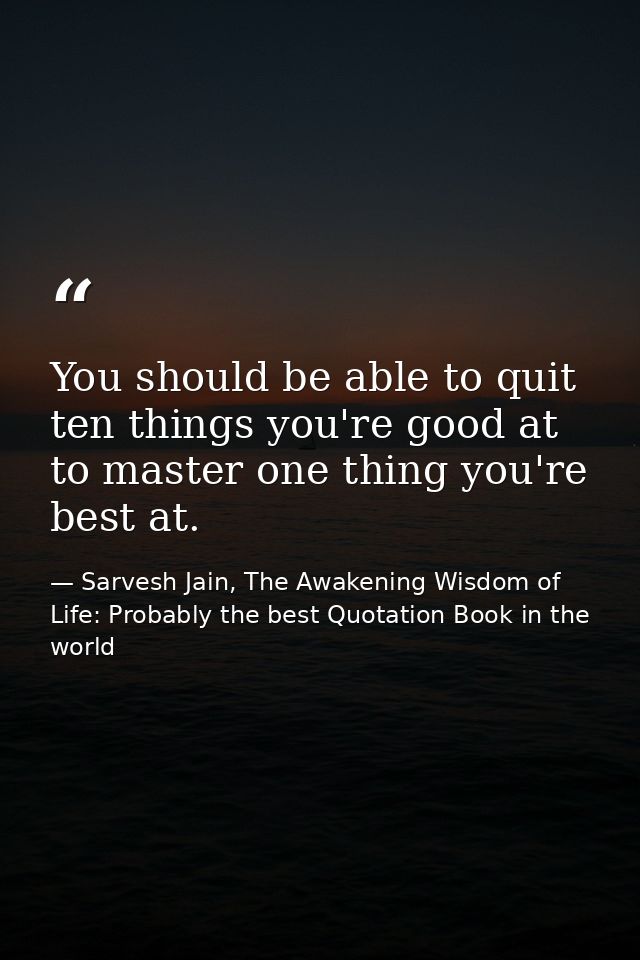 You should be able to quit ten things you're good at to master one thing you're best at. — Sarvesh Jain, The Awakening Wisdom of Life: Probably the best Quotation Book in the world