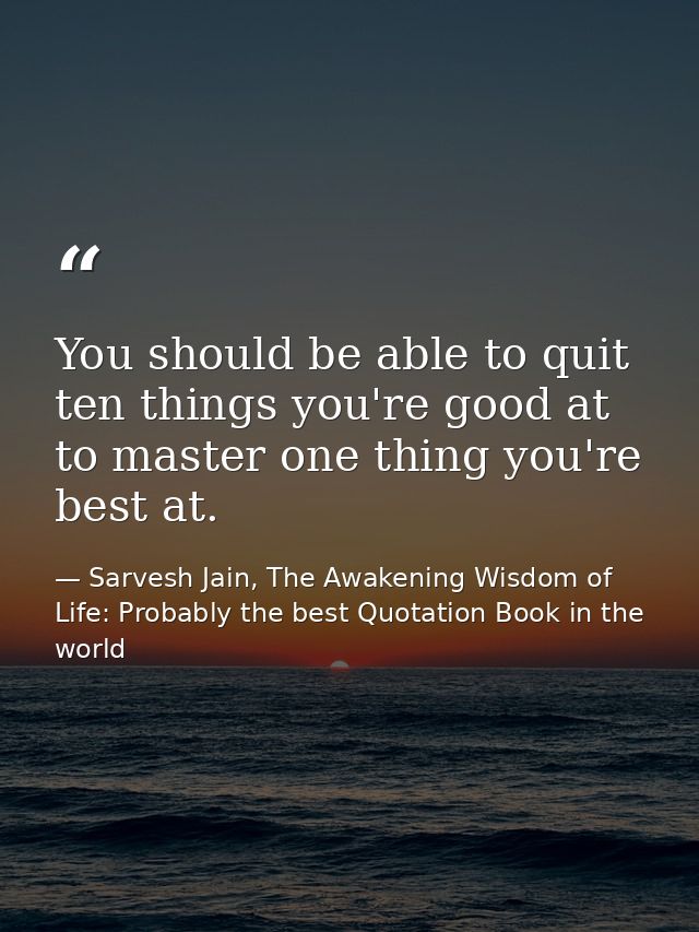 You should be able to quit ten things you're good at to master one thing you're best at. — Sarvesh Jain, The Awakening Wisdom of Life: Probably the best Quotation Book in the world