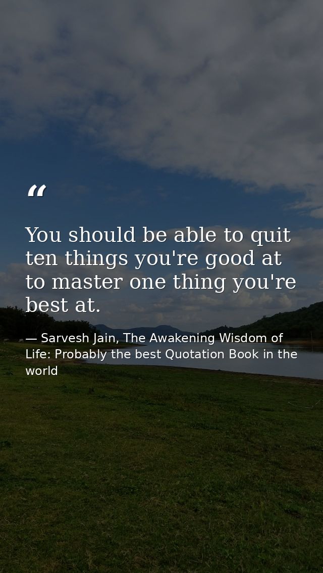 You should be able to quit ten things you're good at to master one thing you're best at. — Sarvesh Jain, The Awakening Wisdom of Life: Probably the best Quotation Book in the world