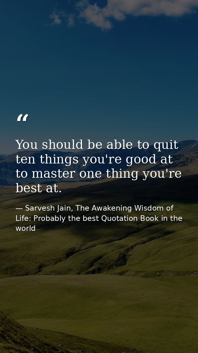 You should be able to quit ten things you're good at to master one thing you're best at. — Sarvesh Jain, The Awakening Wisdom of Life: Probably the best Quotation Book in the world
