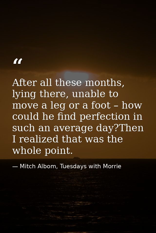 After all these months, lying there, unable to move a leg or a foot – how could he find perfection in such an average da — Mitch Albom, Tuesdays with Morrie