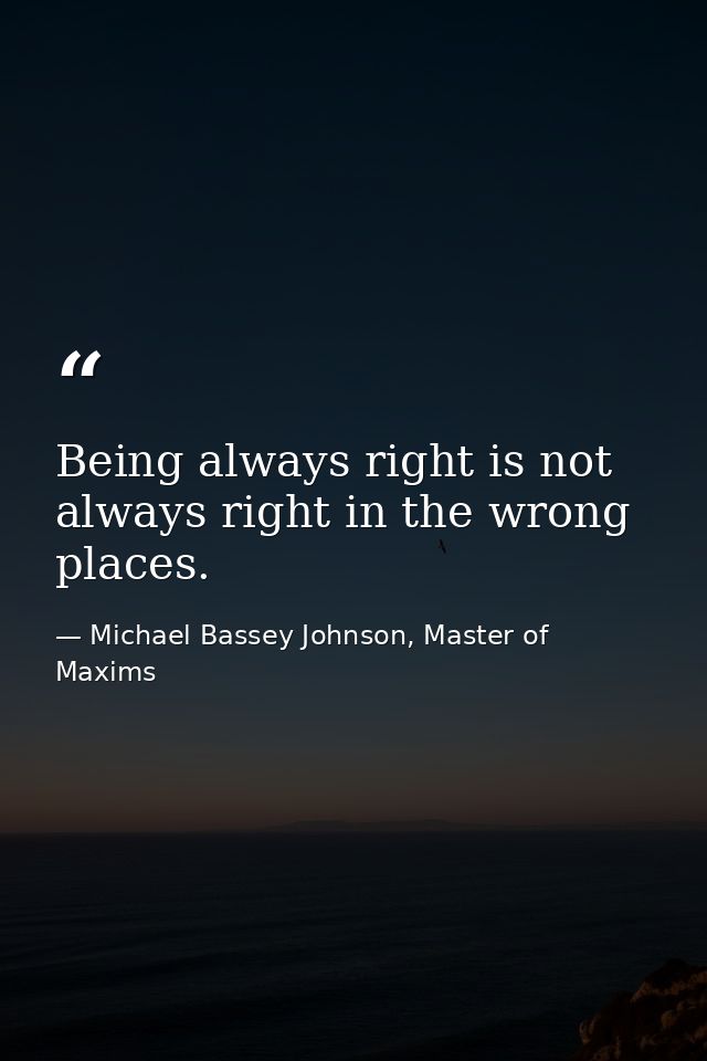 Being always right is not always right in the wrong places. — Michael Bassey Johnson, Master of Maxims