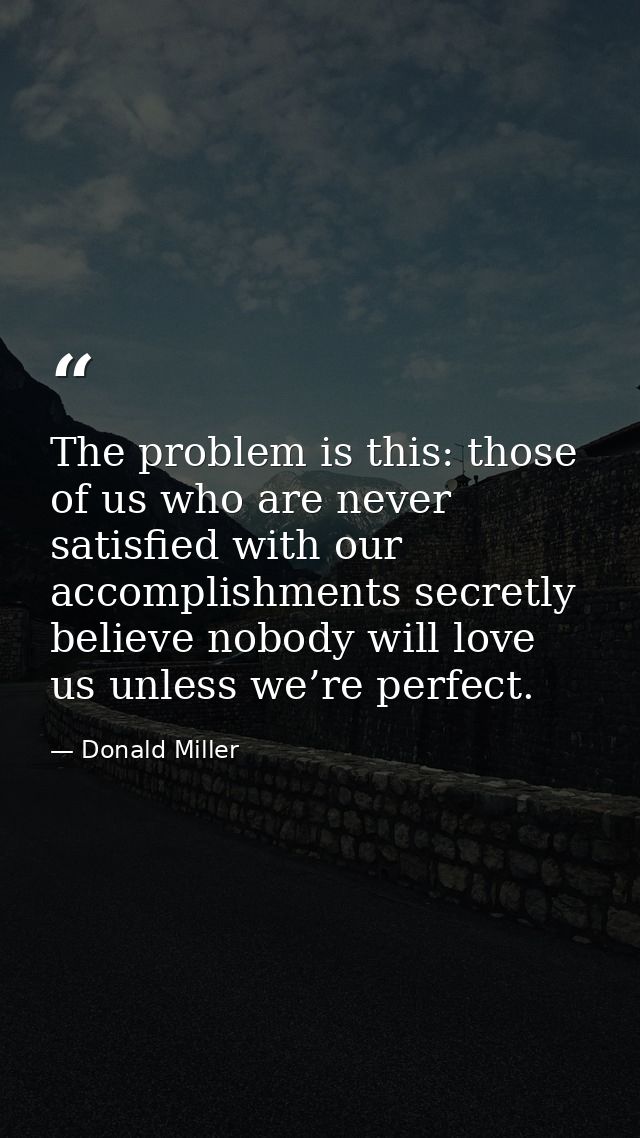 The problem is this: those of us who are never satisfied with our accomplishments secretly believe nobody will love us u — Donald Miller