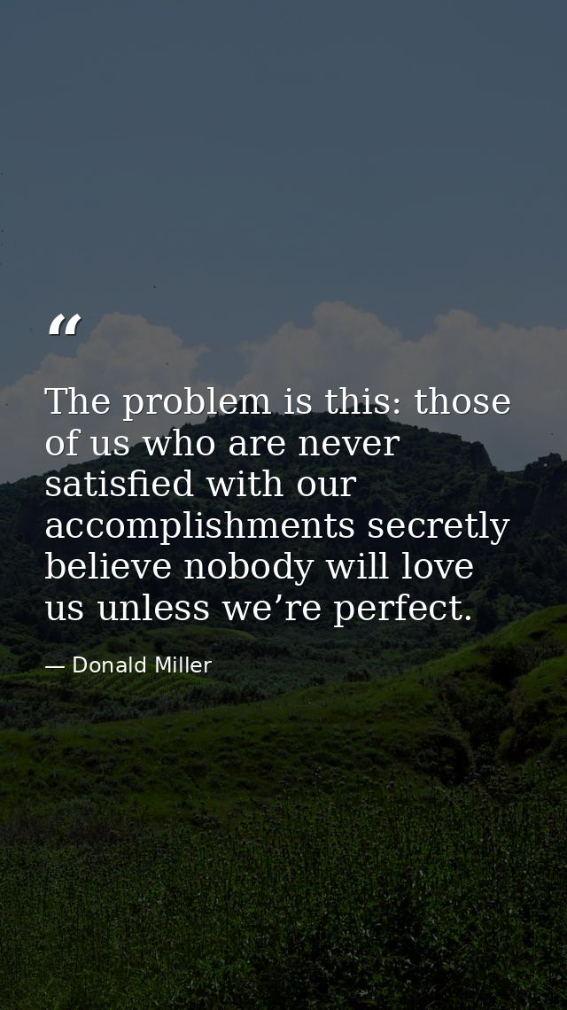 The problem is this: those of us who are never satisfied with our accomplishments secretly believe nobody will love us u — Donald Miller