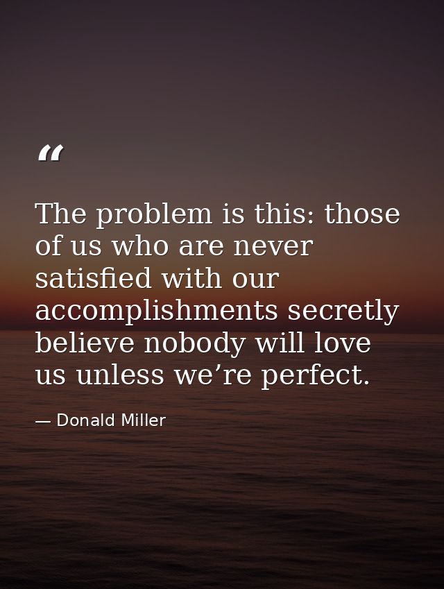 The problem is this: those of us who are never satisfied with our accomplishments secretly believe nobody will love us u — Donald Miller