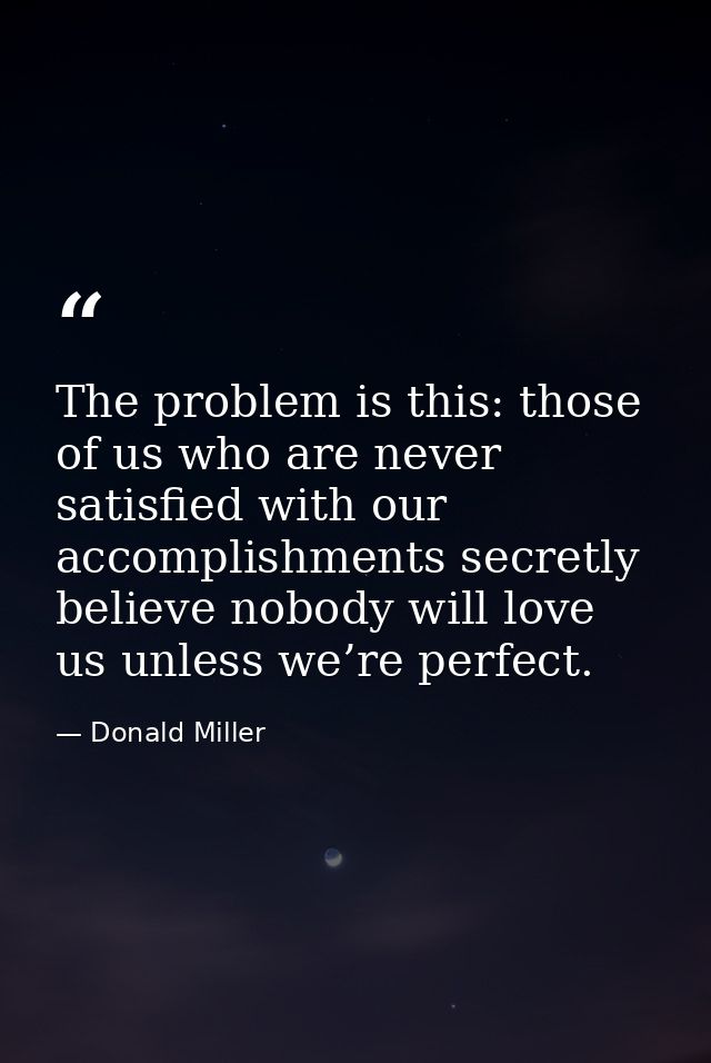 The problem is this: those of us who are never satisfied with our accomplishments secretly believe nobody will love us u — Donald Miller