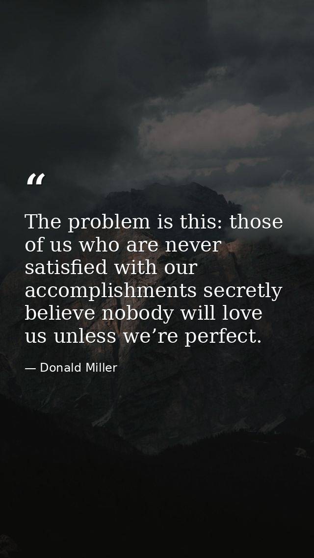 The problem is this: those of us who are never satisfied with our accomplishments secretly believe nobody will love us u — Donald Miller
