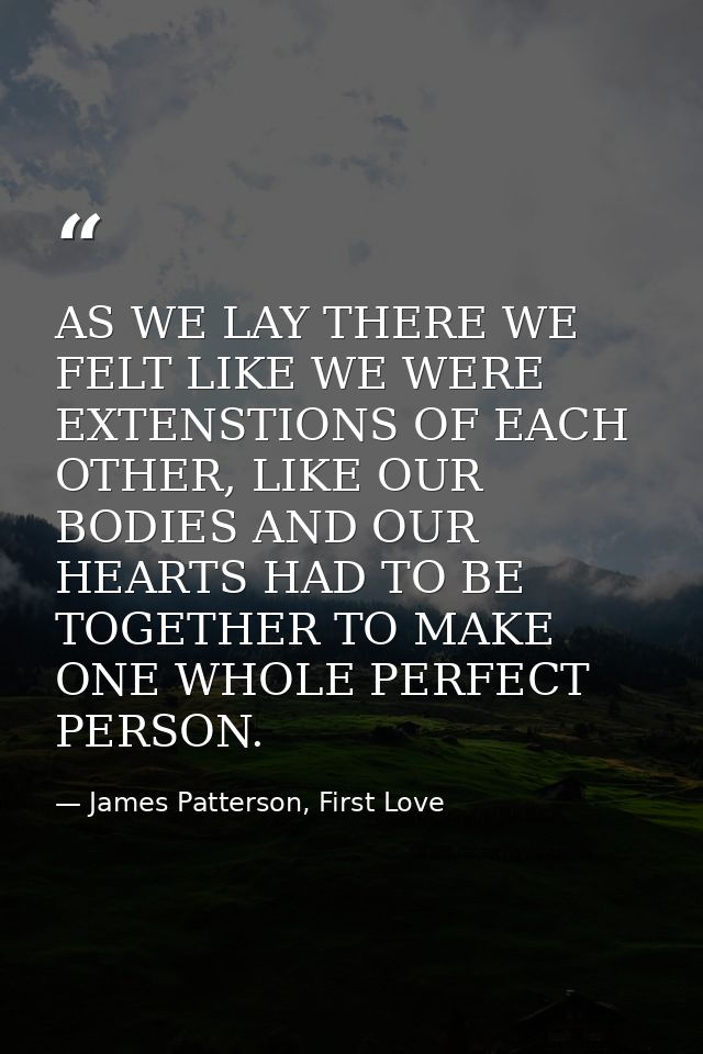 AS WE LAY THERE WE FELT LIKE WE WERE EXTENSTIONS OF EACH OTHER, LIKE OUR BODIES AND OUR HEARTS HAD TO BE TOGETHER TO MAK — James Patterson, First Love