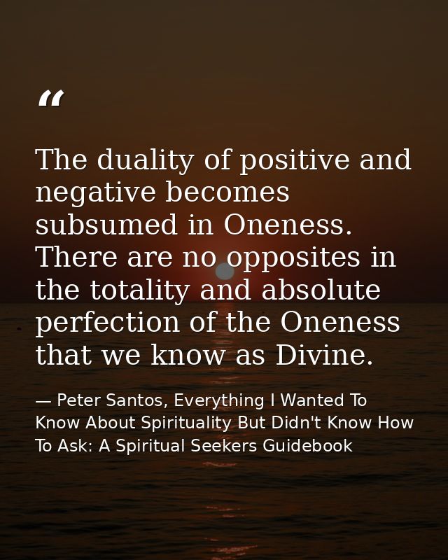 The duality of positive and negative becomes subsumed in Oneness. There are no opposites in the totality and absolute pe — Peter Santos, Everything I Wanted To Know About Spirituality But Didn't Know How To Ask: A Spiritual Seekers Guidebook
