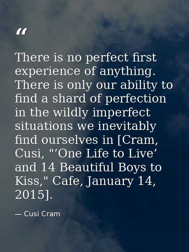 There is no perfect first experience of anything. There is only our ability to find a shard of perfection in the wildly  — Cusi Cram