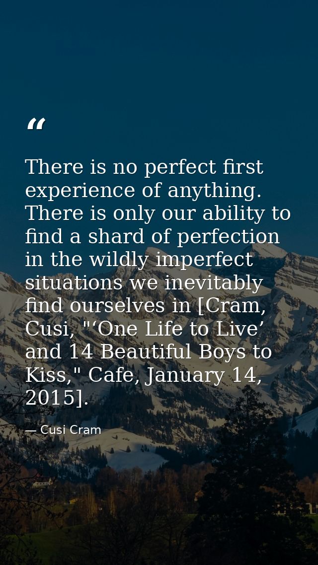There is no perfect first experience of anything. There is only our ability to find a shard of perfection in the wildly  — Cusi Cram