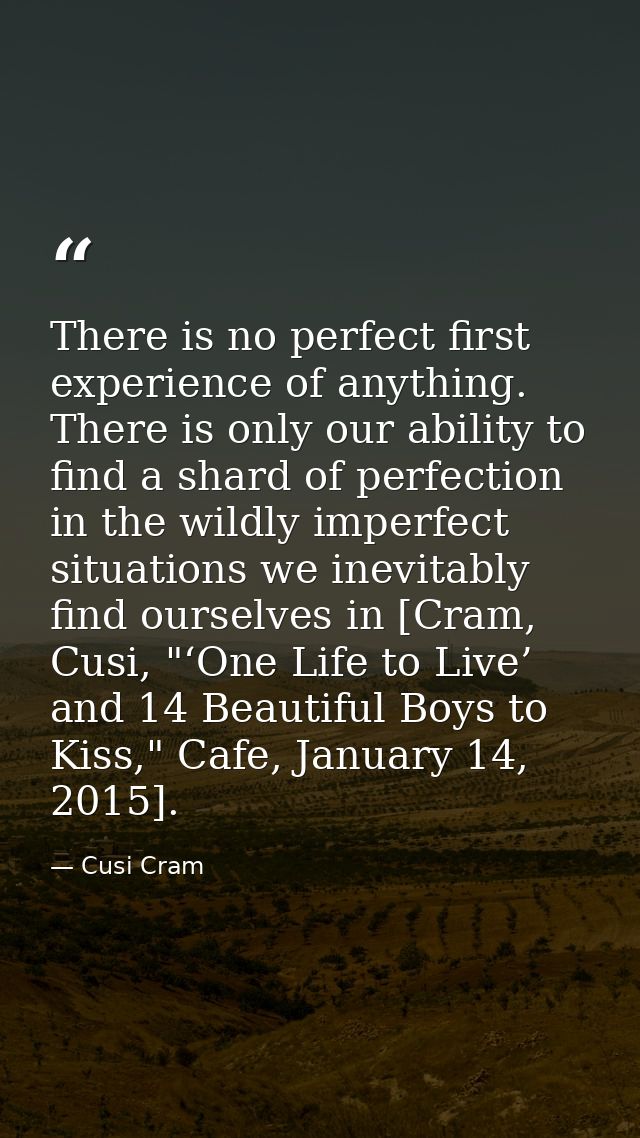 There is no perfect first experience of anything. There is only our ability to find a shard of perfection in the wildly  — Cusi Cram