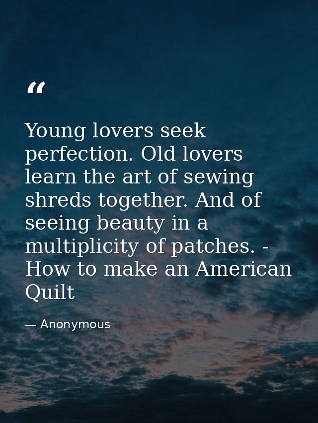 Young lovers seek perfection. Old lovers learn the art of sewing shreds together. And of seeing beauty in a multiplicity — Anonymous