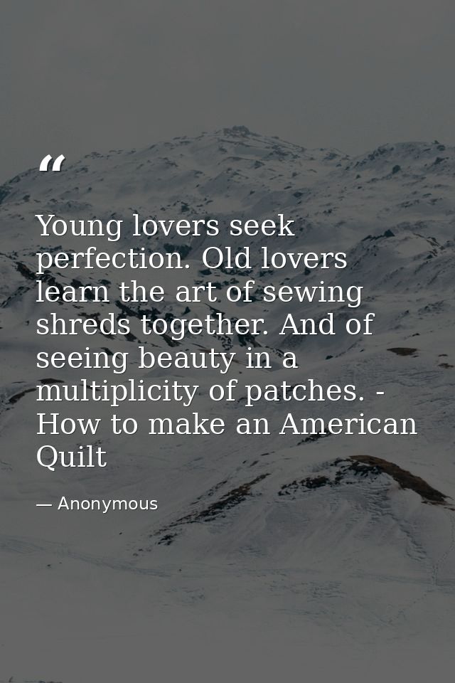 Young lovers seek perfection. Old lovers learn the art of sewing shreds together. And of seeing beauty in a multiplicity — Anonymous
