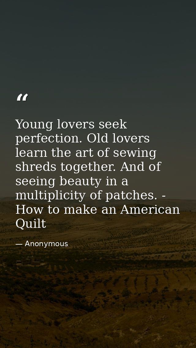 Young lovers seek perfection. Old lovers learn the art of sewing shreds together. And of seeing beauty in a multiplicity — Anonymous