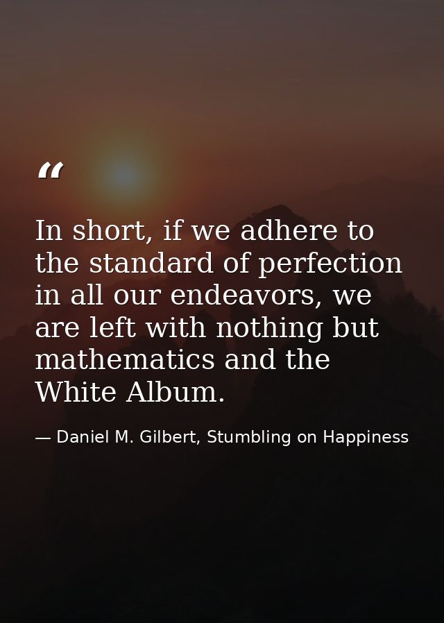 In short, if we adhere to the standard of perfection in all our endeavors, we are left with nothing but mathematics and  — Daniel M. Gilbert, Stumbling on Happiness
