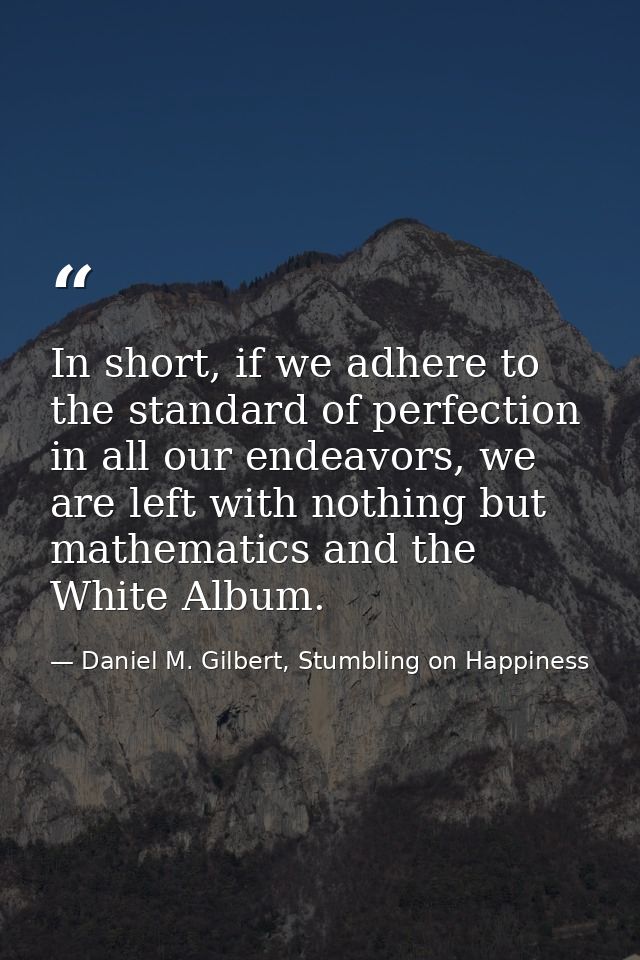 In short, if we adhere to the standard of perfection in all our endeavors, we are left with nothing but mathematics and  — Daniel M. Gilbert, Stumbling on Happiness