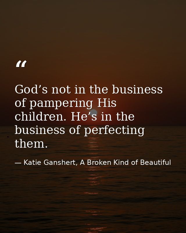 God’s not in the business of pampering His children. He’s in the business of perfecting them. — Katie Ganshert, A Broken Kind of Beautiful