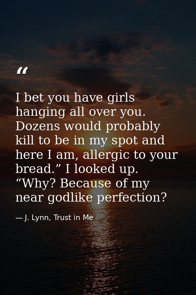 I bet you have girls hanging all over you. Dozens would probably kill to be in my spot and here I am, allergic to your b — J. Lynn, Trust in Me
