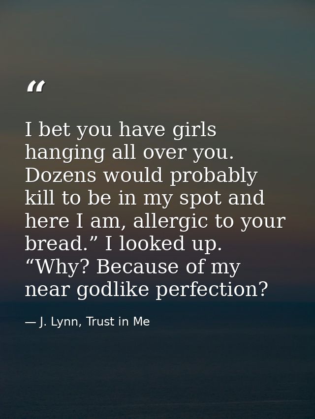 I bet you have girls hanging all over you. Dozens would probably kill to be in my spot and here I am, allergic to your b — J. Lynn, Trust in Me
