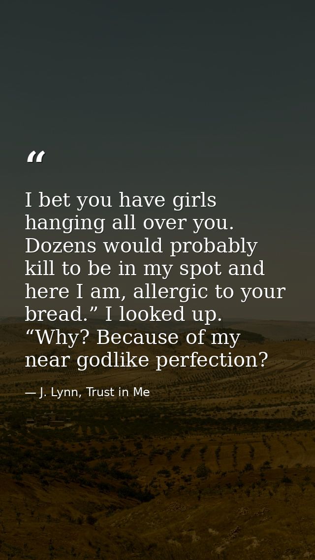 I bet you have girls hanging all over you. Dozens would probably kill to be in my spot and here I am, allergic to your b — J. Lynn, Trust in Me