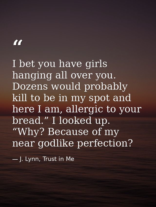 I bet you have girls hanging all over you. Dozens would probably kill to be in my spot and here I am, allergic to your b — J. Lynn, Trust in Me