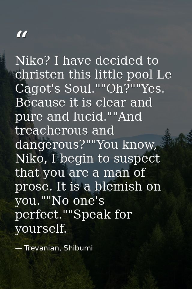 Niko? I have decided to christen this little pool Le Cagot's Soul.""Oh?""Yes. Because it is clear and pure and lucid.""A — Trevanian, Shibumi