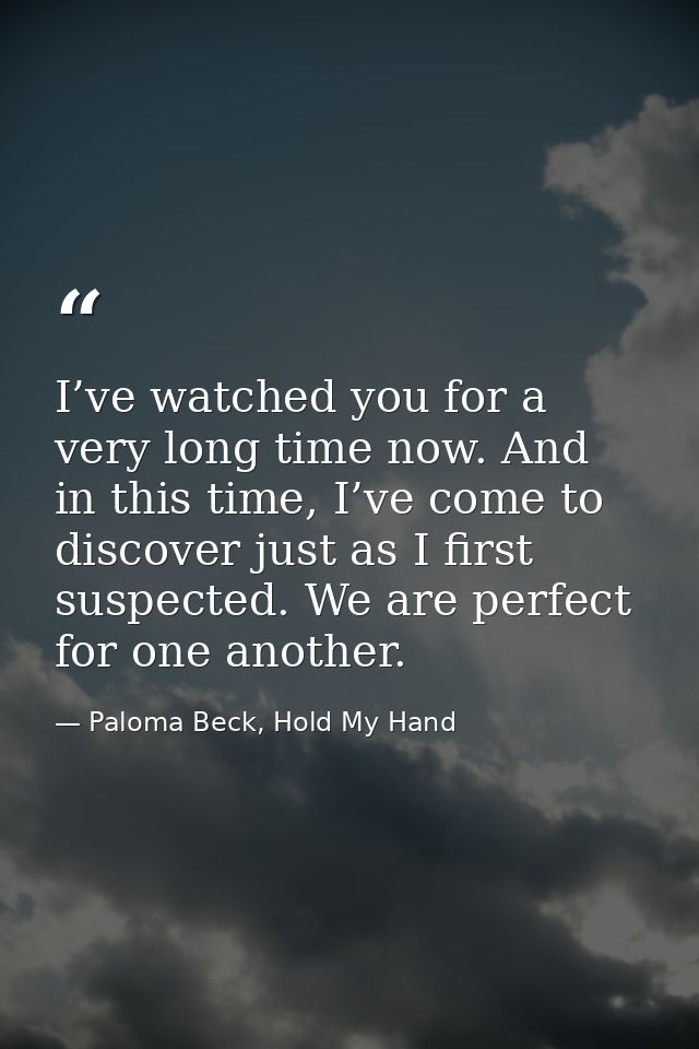 I’ve watched you for a very long time now. And in this time, I’ve come to discover just as I first suspected. We are per — Paloma Beck, Hold My Hand