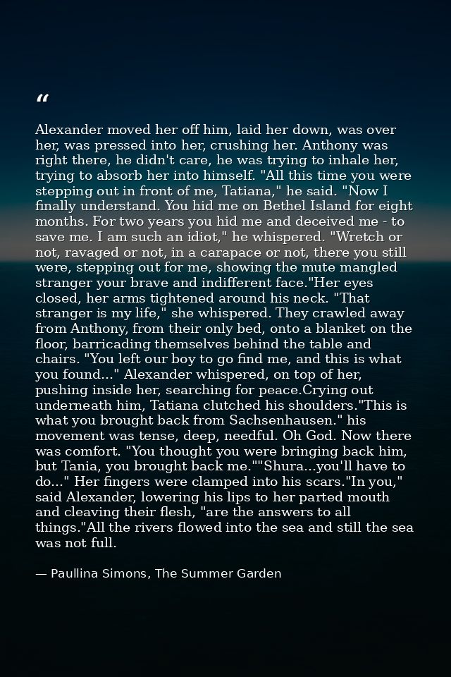 Alexander moved her off him, laid her down, was over her, was pressed into her, crushing her. Anthony was right there, h — Paullina Simons, The Summer Garden