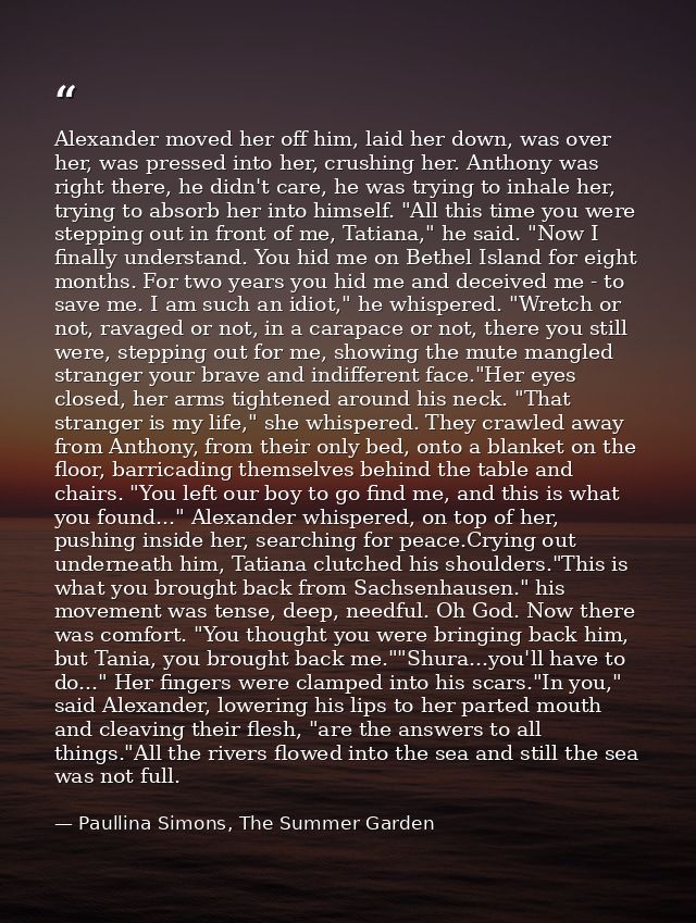 Alexander moved her off him, laid her down, was over her, was pressed into her, crushing her. Anthony was right there, h — Paullina Simons, The Summer Garden