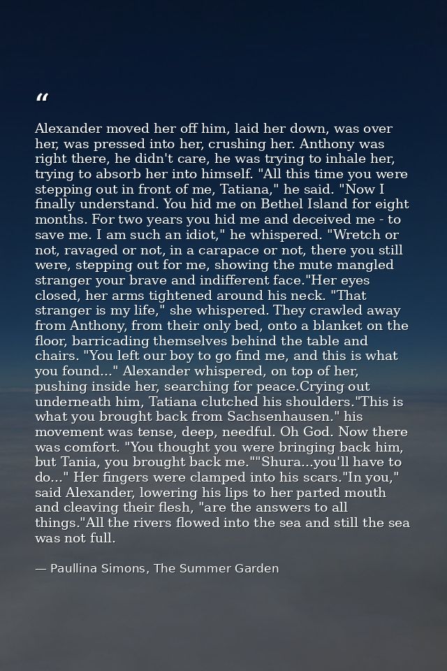 Alexander moved her off him, laid her down, was over her, was pressed into her, crushing her. Anthony was right there, h — Paullina Simons, The Summer Garden