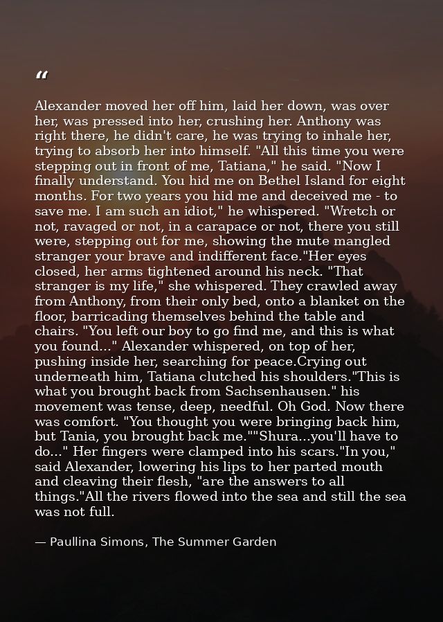 Alexander moved her off him, laid her down, was over her, was pressed into her, crushing her. Anthony was right there, h — Paullina Simons, The Summer Garden