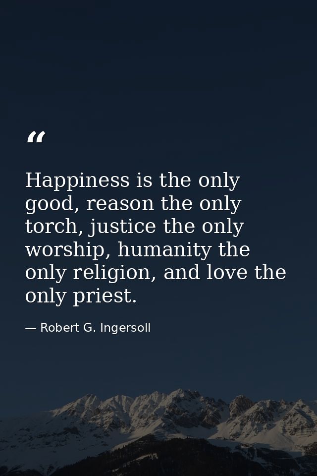 Happiness is the only good, reason the only torch, justice the only worship, humanity the only religion, and love the on — Robert G. Ingersoll