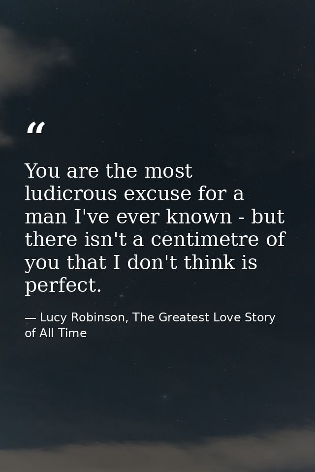 You are the most ludicrous excuse for a man I've ever known - but there isn't a centimetre of you that I don't think is  — Lucy Robinson, The Greatest Love Story of All Time