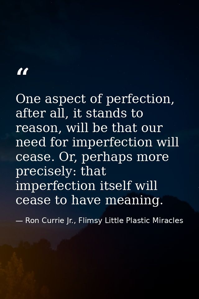 One aspect of perfection, after all, it stands to reason, will be that our need for imperfection will cease. Or, perhaps — Ron Currie Jr., Flimsy Little Plastic Miracles