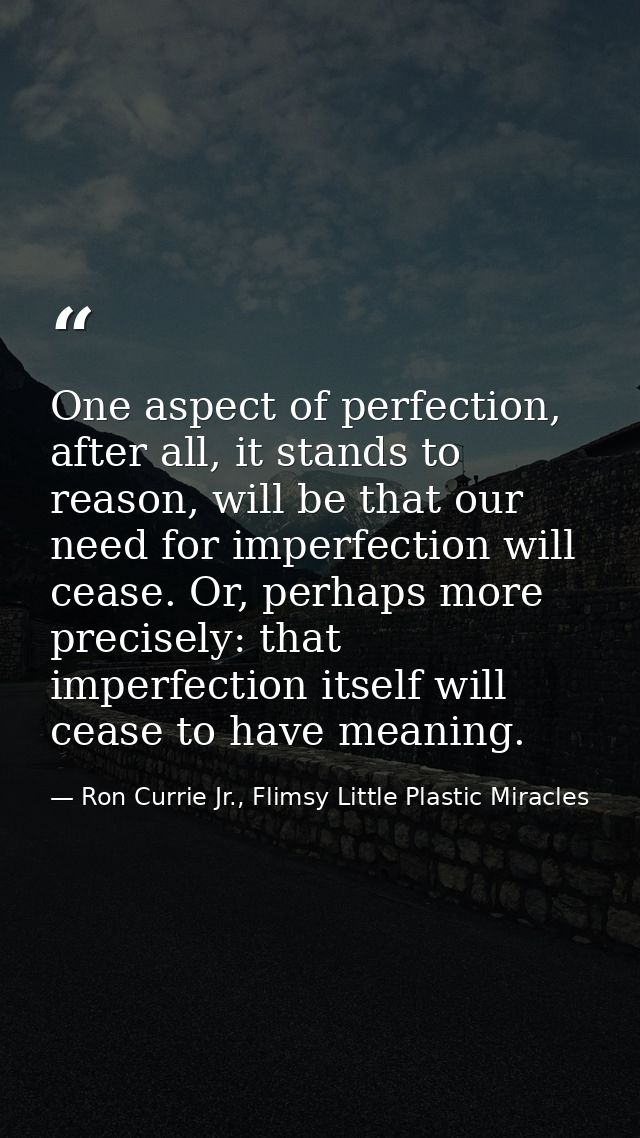 One aspect of perfection, after all, it stands to reason, will be that our need for imperfection will cease. Or, perhaps — Ron Currie Jr., Flimsy Little Plastic Miracles